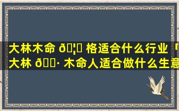 大林木命 🦁 格适合什么行业「大林 🌷 木命人适合做什么生意红火」